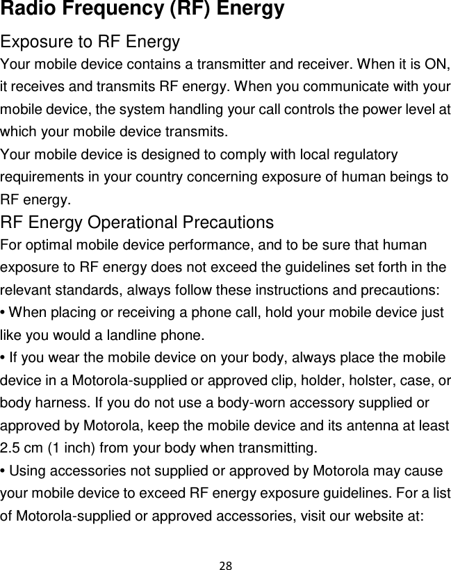 28  Radio Frequency (RF) Energy Exposure to RF Energy Your mobile device contains a transmitter and receiver. When it is ON, it receives and transmits RF energy. When you communicate with your mobile device, the system handling your call controls the power level at which your mobile device transmits. Your mobile device is designed to comply with local regulatory requirements in your country concerning exposure of human beings to RF energy. RF Energy Operational Precautions For optimal mobile device performance, and to be sure that human exposure to RF energy does not exceed the guidelines set forth in the relevant standards, always follow these instructions and precautions: • When placing or receiving a phone call, hold your mobile device just like you would a landline phone. • If you wear the mobile device on your body, always place the mobile device in a Motorola-supplied or approved clip, holder, holster, case, or body harness. If you do not use a body-worn accessory supplied or approved by Motorola, keep the mobile device and its antenna at least 2.5 cm (1 inch) from your body when transmitting. • Using accessories not supplied or approved by Motorola may cause your mobile device to exceed RF energy exposure guidelines. For a list of Motorola-supplied or approved accessories, visit our website at: 