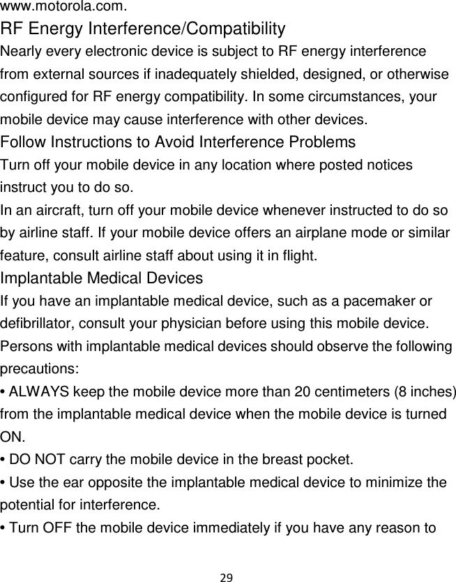 29  www.motorola.com. RF Energy Interference/Compatibility Nearly every electronic device is subject to RF energy interference from external sources if inadequately shielded, designed, or otherwise configured for RF energy compatibility. In some circumstances, your mobile device may cause interference with other devices. Follow Instructions to Avoid Interference Problems Turn off your mobile device in any location where posted notices instruct you to do so. In an aircraft, turn off your mobile device whenever instructed to do so by airline staff. If your mobile device offers an airplane mode or similar feature, consult airline staff about using it in flight. Implantable Medical Devices If you have an implantable medical device, such as a pacemaker or defibrillator, consult your physician before using this mobile device. Persons with implantable medical devices should observe the following precautions: • ALWAYS keep the mobile device more than 20 centimeters (8 inches) from the implantable medical device when the mobile device is turned ON. • DO NOT carry the mobile device in the breast pocket. • Use the ear opposite the implantable medical device to minimize the potential for interference. • Turn OFF the mobile device immediately if you have any reason to 