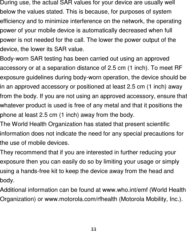 33   During use, the actual SAR values for your device are usually well below the values stated. This is because, for purposes of system efficiency and to minimize interference on the network, the operating power of your mobile device is automatically decreased when full power is not needed for the call. The lower the power output of the device, the lower its SAR value. Body-worn SAR testing has been carried out using an approved accessory or at a separation distance of 2.5 cm (1 inch). To meet RF exposure guidelines during body-worn operation, the device should be in an approved accessory or positioned at least 2.5 cm (1 inch) away from the body. If you are not using an approved accessory, ensure that whatever product is used is free of any metal and that it positions the phone at least 2.5 cm (1 inch) away from the body. The World Health Organization has stated that present scientific information does not indicate the need for any special precautions for the use of mobile devices. They recommend that if you are interested in further reducing your exposure then you can easily do so by limiting your usage or simply using a hands-free kit to keep the device away from the head and body. Additional information can be found at www.who.int/emf (World Health Organization) or www.motorola.com/rfhealth (Motorola Mobility, Inc.). 