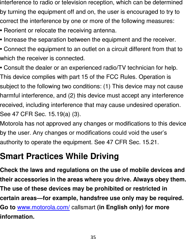 35  interference to radio or television reception, which can be determined by turning the equipment off and on, the user is encouraged to try to correct the interference by one or more of the following measures: • Reorient or relocate the receiving antenna. • Increase the separation between the equipment and the receiver. • Connect the equipment to an outlet on a circuit different from that to which the receiver is connected. • Consult the dealer or an experienced radio/TV technician for help. This device complies with part 15 of the FCC Rules. Operation is subject to the following two conditions: (1) This device may not cause harmful interference, and (2) this device must accept any interference received, including interference that may cause undesired operation. See 47 CFR Sec. 15.19(a) (3). Motorola has not approved any changes or modifications to this device by the user. Any changes or modifications could void the user‟s authority to operate the equipment. See 47 CFR Sec. 15.21. Smart Practices While Driving Check the laws and regulations on the use of mobile devices and their accessories in the areas where you drive. Always obey them. The use of these devices may be prohibited or restricted in certain areas—for example, handsfree use only may be required. Go to www.motorola.com/ callsmart (in English only) for more information. 