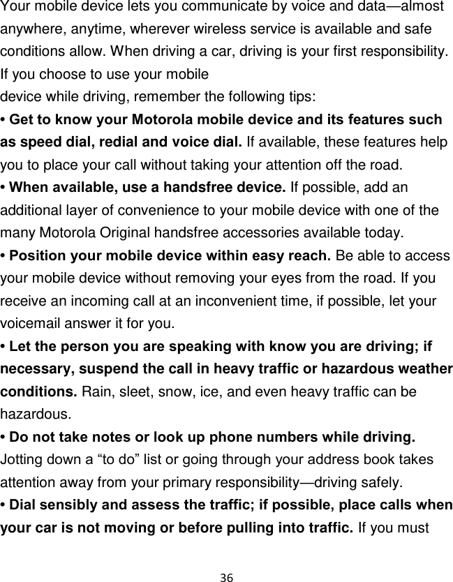 36  Your mobile device lets you communicate by voice and data—almost anywhere, anytime, wherever wireless service is available and safe conditions allow. When driving a car, driving is your first responsibility. If you choose to use your mobile device while driving, remember the following tips: • Get to know your Motorola mobile device and its features such as speed dial, redial and voice dial. If available, these features help you to place your call without taking your attention off the road. • When available, use a handsfree device. If possible, add an additional layer of convenience to your mobile device with one of the many Motorola Original handsfree accessories available today. • Position your mobile device within easy reach. Be able to access your mobile device without removing your eyes from the road. If you receive an incoming call at an inconvenient time, if possible, let your voicemail answer it for you. • Let the person you are speaking with know you are driving; if necessary, suspend the call in heavy traffic or hazardous weather conditions. Rain, sleet, snow, ice, and even heavy traffic can be hazardous. • Do not take notes or look up phone numbers while driving. Jotting down a “to do” list or going through your address book takes attention away from your primary responsibility—driving safely. • Dial sensibly and assess the traffic; if possible, place calls when your car is not moving or before pulling into traffic. If you must 