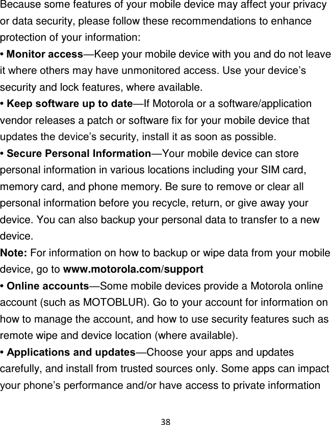 38  Because some features of your mobile device may affect your privacy or data security, please follow these recommendations to enhance protection of your information: • Monitor access—Keep your mobile device with you and do not leave it where others may have unmonitored access. Use your device‟s security and lock features, where available. • Keep software up to date—If Motorola or a software/application vendor releases a patch or software fix for your mobile device that updates the device‟s security, install it as soon as possible. • Secure Personal Information—Your mobile device can store personal information in various locations including your SIM card, memory card, and phone memory. Be sure to remove or clear all personal information before you recycle, return, or give away your device. You can also backup your personal data to transfer to a new device. Note: For information on how to backup or wipe data from your mobile device, go to www.motorola.com/support • Online accounts—Some mobile devices provide a Motorola online account (such as MOTOBLUR). Go to your account for information on how to manage the account, and how to use security features such as remote wipe and device location (where available). • Applications and updates—Choose your apps and updates carefully, and install from trusted sources only. Some apps can impact your phone‟s performance and/or have access to private information 