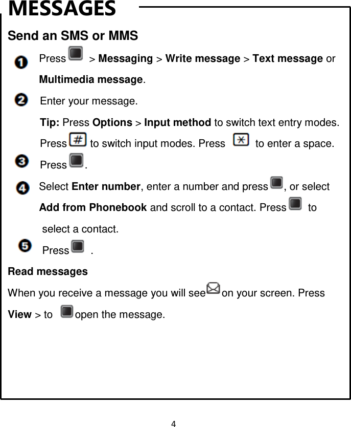 4  MESSAGES Send an SMS or MMS Press   &gt; Messaging &gt; Write message &gt; Text message or Multimedia message. Enter your message. Tip: Press Options &gt; Input method to switch text entry modes.   Press to switch input modes. Press    to enter a space. Press . Select Enter number, enter a number and press , or select Add from Phonebook and scroll to a contact. Press   to select a contact. Press   . Read messages When you receive a message you will see on your screen. Press View &gt; to open the message.     