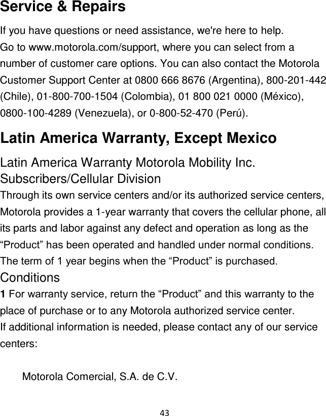 43  Service &amp; Repairs If you have questions or need assistance, we&apos;re here to help. Go to www.motorola.com/support, where you can select from a number of customer care options. You can also contact the Motorola Customer Support Center at 0800 666 8676 (Argentina), 800-201-442 (Chile), 01-800-700-1504 (Colombia), 01 800 021 0000 (México), 0800-100-4289 (Venezuela), or 0-800-52-470 (Perú). Latin America Warranty, Except Mexico Latin America Warranty Motorola Mobility Inc. Subscribers/Cellular Division Through its own service centers and/or its authorized service centers, Motorola provides a 1-year warranty that covers the cellular phone, all its parts and labor against any defect and operation as long as the “Product” has been operated and handled under normal conditions. The term of 1 year begins when the “Product” is purchased. Conditions 1 For warranty service, return the “Product” and this warranty to the place of purchase or to any Motorola authorized service center. If additional information is needed, please contact any of our service centers:  Motorola Comercial, S.A. de C.V. 