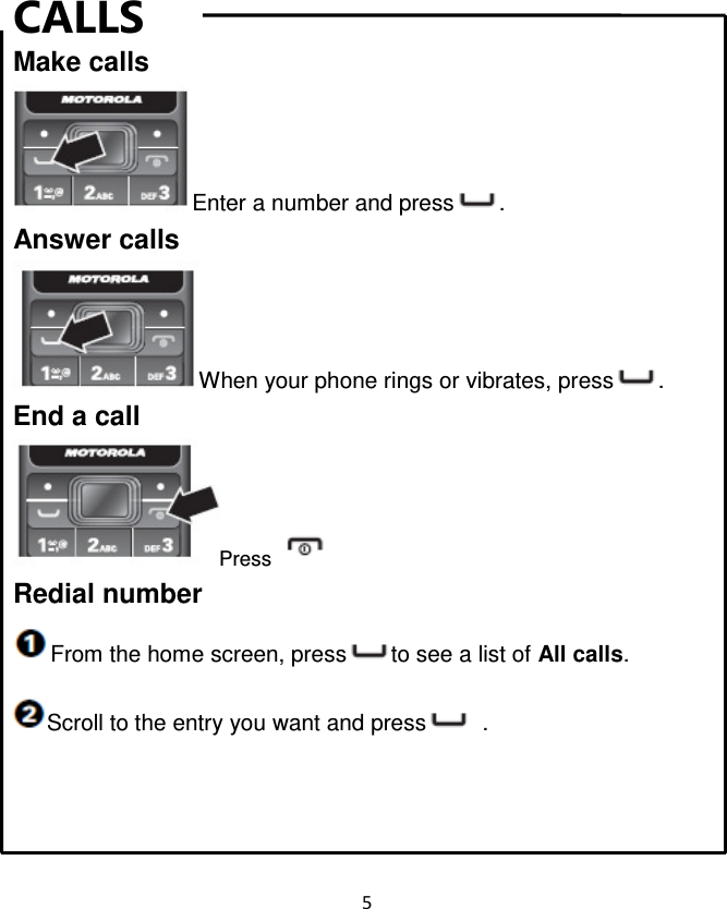 5  CALLS Make calls Enter a number and press . Answer calls When your phone rings or vibrates, press . End a call Press   Redial number From the home screen, press to see a list of All calls. Scroll to the entry you want and press   .    