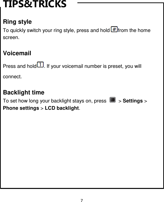 7  TIPS&amp;TRICKS  Ring style To quickly switch your ring style, press and hold from the home screen.  Voicemail Press and hold . If your voicemail number is preset, you will connect.  Backlight time To set how long your backlight stays on, press    &gt; Settings &gt; Phone settings &gt; LCD backlight.        Music  