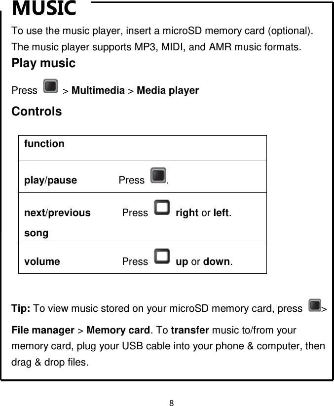 8  MUSIC To use the music player, insert a microSD memory card (optional).   The music player supports MP3, MIDI, and AMR music formats. Play music Press    &gt; Multimedia &gt; Media player Controls  function play/pause                Press  . next/previous            Press   right or left. song           volume                        Press   up or down.    Tip: To view music stored on your microSD memory card, press  &gt; File manager &gt; Memory card. To transfer music to/from your memory card, plug your USB cable into your phone &amp; computer, then drag &amp; drop files. 