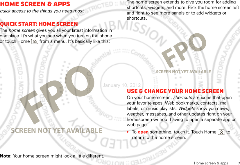 7Home screen &amp; appsHome screen &amp; appsquick access to the things you need mostQuick start: Home screenThe home screen gives you all your latest information in one place. It’s what you see when you turn on the phone or touch Home  from a menu. It’s basically like this:Note: Your home screen might look a little different.SCREEN NOT YET AVAILABLEThe home screen extends to give you room for adding shortcuts, widgets, and more. Flick the home screen left and right to see more panels or to add widgets or shortcuts.Use &amp; change your home screenOn your home screen, shortcuts are icons that open your favorite apps, Web bookmarks, contacts, mail labels, or music playlists. Widgets show you news, weather, messages, and other updates right on your homescreen without having to open a separate app or web page.•To  open something, touch it. Touch Home  to return to the home screen.SCREEN NOT YET AVAILABLEJanuary 10, 2012