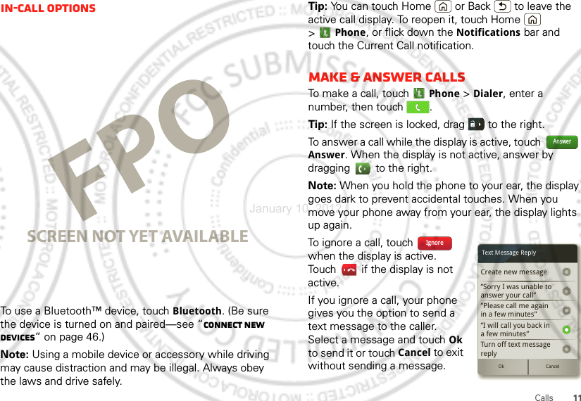 11CallsIn-call optionsTo use a Bluetooth™ device, touch Bluetooth. (Be sure the device is turned on and paired—see “Connect new devices” on page 46.) Note: Using a mobile device or accessory while driving may cause distraction and may be illegal. Always obey the laws and drive safely.SCREEN NOT YET AVAILABLETip: You can touch Home  or Back  to leave the active call display. To reopen it, touch Home  &gt;Phone, or flick down the Notifications bar and touch the Current Call notification.Make &amp; answer callsTo make a call, touchPhone &gt; Dialer, enter a number, then touch  .Tip: If the screen is locked, drag   to the right.To answer a call while the display is active, touch  Answer. When the display is not active, answer by dragging   to the right.Note: When you hold the phone to your ear, the display goes dark to prevent accidental touches. When you move your phone away from your ear, the display lights up again.To ignore a call, touch   when the display is active. Touch   if the display is not active.If you ignore a call, your phone gives you the option to send a text message to the caller. Select a message and touch Ok to send it or touch Cancel to exit without sending a message.AnswerCreate new message”Sorry I was unable toanswer your call””Please call me againin a few minutes”Turn off text messagereplyOk Cancel”I will call you back ina few minutes”Text Message ReplyIgnoreJanuary 10, 2012