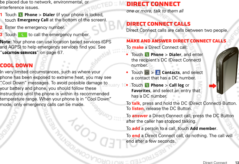 13Direct Connectbe placed due to network, environmental, or interference issues.  1Touch Phone &gt; Dialer (if your phone is locked, touch Emergency Call at the bottom of the screen).2Enter the emergency number.3Touch   to call the emergency number.Note: Your phone can use location based services (GPS and AGPS) to help emergency services find you. See “Location Services” on page 67.Cool downIn very limited circumstances, such as where your phone has been exposed to extreme heat, you may see “Cool Down” messages. To avoid possible damage to your battery and phone, you should follow these instructions until the phone is within its recommended temperature range. When your phone is in “Cool Down” mode, only emergency calls can be made.Direct Connectone or more, talk to them allDirect Connect callsDirect Connect calls are calls between two people.Make and answer Direct Connect callsTo  make a Direct Connect call:•Touch Phone &gt; Dialer, and enter the recipient’s DC (Direct Connect) number. •Touch  &gt; Contacts, and select a contact that has a DC number.•Touch Phone &gt; Call log or Favorites, and select an entry that has a DC number.To  talk, press and hold the DC (Direct Connect) Button. To  listen, release the DC Button.To  answer a Direct Connect call, press the DC Button after the caller has stopped talking.To  add a person to a call, touch Add member.To  end a Direct Connect call, do nothing. The call will end after a few seconds.January 10, 2012