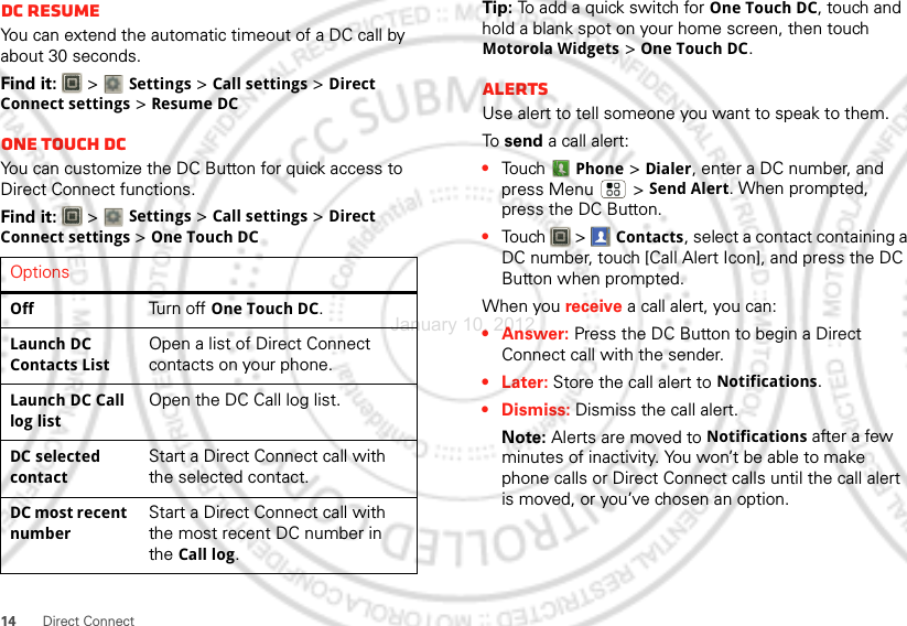 14Direct ConnectDC resumeYou can extend the automatic timeout of a DC call by about 30 seconds.Find it:   &gt; Settings &gt; Call settings &gt; Direct Connect settings &gt; Resume DCOne touch DCYou can customize the DC Button for quick access to Direct Connect functions.Find it:   &gt; Settings &gt; Call settings &gt; Direct Connect settings &gt; One Touch DCOptionsOffTurn off One Touch DC.Launch DC Contacts ListOpen a list of Direct Connect contacts on your phone.Launch DC Call log listOpen the DC Call log list.DC selected contactStart a Direct Connect call with the selected contact.DC most recent numberStart a Direct Connect call with the most recent DC number in the Call log.Tip: To add a quick switch for One Touch DC, touch and hold a blank spot on your home screen, then touch Motorola Widgets &gt; One Touch DC.AlertsUse alert to tell someone you want to speak to them.To  send a call alert:•Touch Phone &gt; Dialer, enter a DC number, and press Menu  &gt; Send Alert. When prompted, press the DC Button.•Touch  &gt; Contacts, select a contact containing a DC number, touch [Call Alert Icon], and press the DC Button when prompted.When you receive a call alert, you can:•Answer: Press the DC Button to begin a Direct Connect call with the sender.• Later: Store the call alert to Notifications.•Dismiss: Dismiss the call alert.Note: Alerts are moved to Notifications after a few minutes of inactivity. You won’t be able to make phone calls or Direct Connect calls until the call alert is moved, or you’ve chosen an option.January 10, 2012