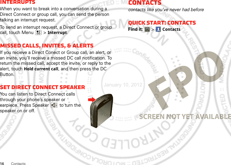 16 ContactsInterruptsWhen you want to break into a conversation during a Direct Connect or group call, you can send the person talking an interrupt request.To send an interrupt request, a Direct Connect or group call, touch Menu  &gt; Interrupt.Missed calls, invites, &amp; alertsIf you recieve a Direct Conect or Group call, an alert, or an invite, you’ll receive a missed DC call notification. To return the missed call, accept the invite, or reply to the alert, touch Hold current call, and then press the DC Button.Set Direct Connect speakerYou can listen to Direct Connect calls through your phone’s speaker or earpiece. Press Speaker  to turn the speaker on or off.Contactscontacts like you’ve never had beforeQuick start: ContactsFind it:   &gt;ContactsSCREEN NOT YET AVAILABLEJanuary 10, 2012