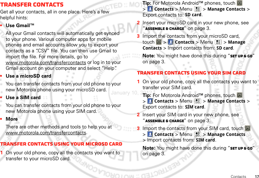 17ContactsTransfer contactsGet all your contacts, all in one place. Here’s a few helpful hints:•Use Gmail™All your Gmail contacts will automatically get synced to your phone. Various computer apps for mobile phones and email accounts allow you to export your contacts as a “.CSV” file. You can then use Gmail to import the file. For more details, go to www.motorola.com/transfercontacts or log in to your Gmail account on your computer and select ”Help”.•Use a microSD cardYou can transfer contacts from your old phone to your new Motorola phone using your microSD card.•Use a SIM cardYou can transfer contacts from your old phone to your new Motorola phone using your SIM card.•MoreThere are other methods and tools to help you at www.motorola.com/transfercontacts.Transfer contacts using your microSD card  1On your old phone, copy all the contacts you want to transfer to your microSD card.Tip: For Motorola Android™ phones, touch   &gt;Contacts &gt; Menu  &gt; Manage Contacts &gt; Export contacts to: SD card.2Insert your microSD card in your new phone, see “Assemble &amp; charge” on page 3.3Import the contacts from your microSD card, touch  &gt;Contacts &gt;Menu  &gt; Manage Contacts &gt; Import contacts from: SD card.Note: You might have done this during “Set up &amp; go” on page 3.Transfer contacts using your SIM card  1On your old phone, copy all the contacts you want to transfer your SIM card.Tip: For Motorola Android™ phones, touch   &gt;Contacts &gt; Menu  &gt; Manage Contacts &gt; Export contacts to: SIM card.2Insert your SIM card in your new phone, see “Assemble &amp; charge” on page 3.3Import the contacts from your SIM card, touch  &gt;Contacts &gt;Menu  &gt; Manage Contacts &gt; Import contacts from: SIM card.Note: You might have done this during “Set up &amp; go” on page 3.January 10, 2012