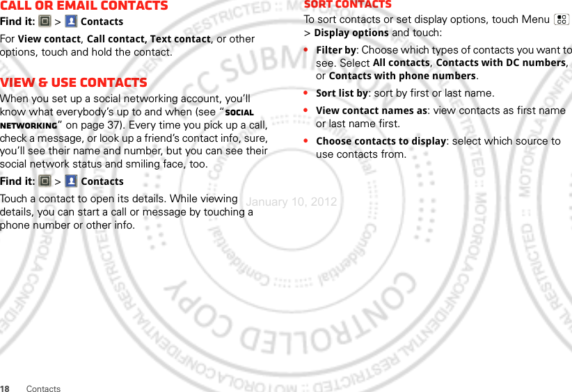 18 ContactsCall or email contactsFind it:   &gt;ContactsFor View contact, Call contact, Text contact, or other options, touch and hold the contact.View &amp; use contactsWhen you set up a social networking account, you’ll know what everybody’s up to and when (see “Social networking” on page 37). Every time you pick up a call, check a message, or look up a friend’s contact info, sure, you’ll see their name and number, but you can see their social network status and smiling face, too.Find it:   &gt;ContactsTouch a contact to open its details. While viewing details, you can start a call or message by touching a phone number or other info. SORT contactsTo sort contacts or set display options, touch Menu  &gt;Display options and touch:•Filter by: Choose which types of contacts you want to see. Select All contacts, Contacts with DC numbers, or Contacts with phone numbers.•Sort list by: sort by first or last name.•View contact names as: view contacts as first name or last name first.•Choose contacts to display: select which source to use contacts from.January 10, 2012