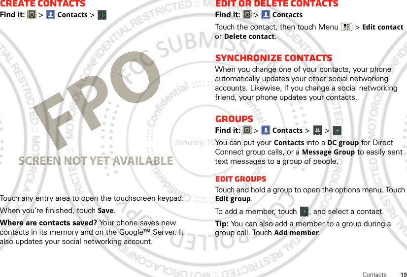 19ContactsCreate contactsFind it:   &gt;Contacts &gt; Touch any entry area to open the touchscreen keypad.When you’re finished, touchSave.Where are contacts saved? Your phone saves new contacts in its memory and on the Google™ Server. It also updates your social networking account.SCREEN NOT YET AVAILABLEEdit or delete contactsFind it:   &gt;ContactsTouch the contact, then touch Menu  &gt;Edit contact or Delete contact. Synchronize contactsWhen you change one of your contacts, your phone automatically updates your other social networking accounts. Likewise, if you change a social networking friend, your phone updates your contacts.GroupsFind it:   &gt;Contacts &gt; &gt; You can put your Contacts into a DC group for Direct Connect group calls, or a Message Group to easily sent text messages to a group of people.Edit GroupsTouch and hold a group to open the options menu. Touch Edit group.To add a member, touch  , and select a contact.Tip: You can also add a member to a group during a group call. Touch Add member.January 10, 2012