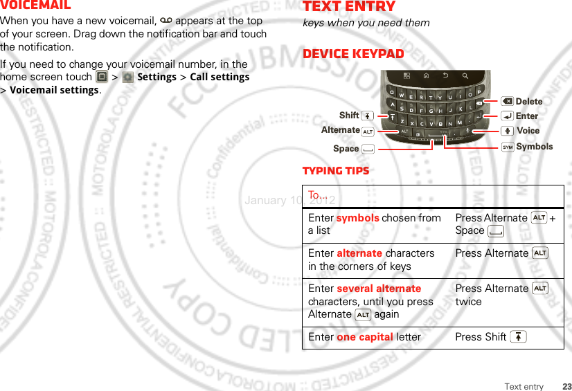 23Text entryVoicemailWhen you have a new voicemail,  appears at the top of your screen. Drag down the notification bar and touch the notification.If you need to change your voicemail number, in the home screen touch   &gt; Settings &gt;Call settings &gt;Voicemail settings.Text entrykeys when you need themDevice keypadTyping tipsTo . . .Enter symbols chosen from a listPress Alternate  + SpaceEnter alternate characters in the corners of keysPress AlternateEnter several alternate characters, until you press Alternate  againPress Alternate  twiceEnter one capital letter Press ShiftDeleteEnterShiftSpaceSymbolsAlternate VoiceJanuary 10, 2012
