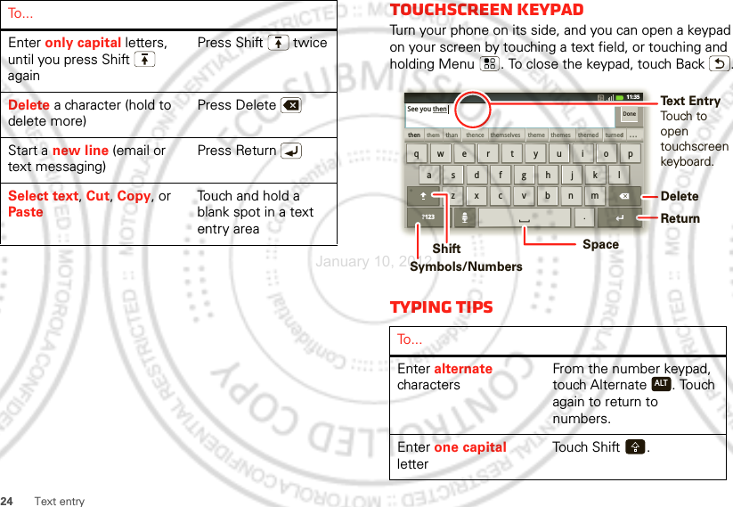 24Text entryEnter only capital letters, until you press Shift  againPress Shift  twiceDelete a character (hold to delete more)Press DeleteStart a new line (email or text messaging)Press ReturnSelect text, Cut, Copy, or PasteTouch and hold a blank spot in a text entry areaTo . . .Touchscreen keypadTurn your phone on its side, and you can open a keypad on your screen by touching a text field, or touching and holding Menu . To close the keypad, touch Back .Typing tipsTo . . .Enter alternate charactersFrom the number keypad, touch Alternate . Touch again to return to numbers.Enter one capital letterTou ch  Sh ift .zxcvbnmasdfghjklqwe r t yu i o p.?123thenthemthan themselvesthence theme themes themed turneddddddddddddddd...DoneSee you then11:35DeleteReturnSpaceSymbols/NumbersShiftText EntryTouch to opentouchscreenkeyboard.ALTJanuary 10, 2012