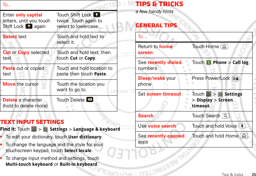 25Tips &amp; tricksText input settingsFind it: To uch  &gt;  Settings &gt;Language &amp; keyboard•To edit your dictionary, touchUser dictionary.•To change the language and the style for your touchscreen keypad, touch Select locale.•To change input method and settings, touch Multi-touch keyboard or Built-in keyboard.Enter only capital letters, until you touch Shift Lock  againTouch Shift Lock  twice. Touch again to revert to lowercase.Select text Touch and hold text to select it.Cut or Copy selected textTouch and hold text, then touch Cut or Copy.Paste cut or copied textTouch and hold location to paste then touch Paste.Move the cursor Touch the location you want to go to.Delete a character (hold to delete more)Touch Delete .To . . .xTips &amp; tricksa few handy hintsGeneral tipsTo . . .Return to home screenTou ch  Ho m e .See recently dialed numbersTou ch  Phone &gt;Call log.Sleep/wake your phonePress Power/Lock .Set screen timeout Tou ch   &gt; Settings &gt;Display &gt;Screen timeout.Search Tou ch  Se ar ch .Use voice search Touch and hold Voice  .See recently opened appsTouch and hold Home .January 10, 2012