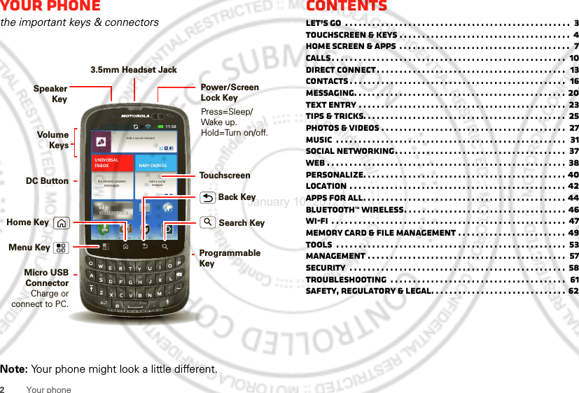 2Your phoneYour phonethe important keys &amp; connectorsNote: Your phone might look a little different.11:58Add a social networkAdd a socialnetworkHAPPENINGSUNIVERSALINBOXNo recent unseenmessages64˚WOODSTOCK64˚WOODSTOCKPress=Sleep/Wake up. Hold=Turn on/off.Speaker KeyHome KeyBack KeyMenu KeyMicro USB ConnectorCharge or connect to PC.Volume KeysSearch KeyDC ButtonProgrammableKeyTouchscreenPower/ScreenLock Key3.5mm Headset JackContentsLet’s go  . . . . . . . . . . . . . . . . . . . . . . . . . . . . . . . . . . . . . . . . . . . . . . . . . .  3Touchscreen &amp; keys . . . . . . . . . . . . . . . . . . . . . . . . . . . . . . . . . . . . . .  4Home screen &amp; apps  . . . . . . . . . . . . . . . . . . . . . . . . . . . . . . . . . . . . . .  7Calls. . . . . . . . . . . . . . . . . . . . . . . . . . . . . . . . . . . . . . . . . . . . . . . . . . . .  10Direct Connect. . . . . . . . . . . . . . . . . . . . . . . . . . . . . . . . . . . . . . . . . .  13Contacts . . . . . . . . . . . . . . . . . . . . . . . . . . . . . . . . . . . . . . . . . . . . . . . .  16Messaging. . . . . . . . . . . . . . . . . . . . . . . . . . . . . . . . . . . . . . . . . . . . . . . 20Text entry . . . . . . . . . . . . . . . . . . . . . . . . . . . . . . . . . . . . . . . . . . . . . .  23Tips &amp; tricks. . . . . . . . . . . . . . . . . . . . . . . . . . . . . . . . . . . . . . . . . . . . .  25Photos &amp; videos . . . . . . . . . . . . . . . . . . . . . . . . . . . . . . . . . . . . . . . . .  27Music  . . . . . . . . . . . . . . . . . . . . . . . . . . . . . . . . . . . . . . . . . . . . . . . . . . .  31Social networking. . . . . . . . . . . . . . . . . . . . . . . . . . . . . . . . . . . . . .  37Web . . . . . . . . . . . . . . . . . . . . . . . . . . . . . . . . . . . . . . . . . . . . . . . . . . . . .  38Personalize. . . . . . . . . . . . . . . . . . . . . . . . . . . . . . . . . . . . . . . . . . . . . 40Location . . . . . . . . . . . . . . . . . . . . . . . . . . . . . . . . . . . . . . . . . . . . . . . . 42Apps for all. . . . . . . . . . . . . . . . . . . . . . . . . . . . . . . . . . . . . . . . . . . . . 44Bluetooth™ wireless. . . . . . . . . . . . . . . . . . . . . . . . . . . . . . . . . . . . 46Wi-Fi  . . . . . . . . . . . . . . . . . . . . . . . . . . . . . . . . . . . . . . . . . . . . . . . . . . . .  47Memory card &amp; file management . . . . . . . . . . . . . . . . . . . . . . . . 49Tools  . . . . . . . . . . . . . . . . . . . . . . . . . . . . . . . . . . . . . . . . . . . . . . . . . . .  53Management . . . . . . . . . . . . . . . . . . . . . . . . . . . . . . . . . . . . . . . . . . . .  57Security  . . . . . . . . . . . . . . . . . . . . . . . . . . . . . . . . . . . . . . . . . . . . . . . .  58Troubleshooting  . . . . . . . . . . . . . . . . . . . . . . . . . . . . . . . . . . . . . . .  61Safety, Regulatory &amp; Legal. . . . . . . . . . . . . . . . . . . . . . . . . . . . . . 62January 10, 2012