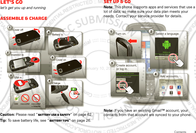 3ContentsLet’s golet’s get you up and runningAssemble &amp; chargeCaution: Please read “Battery Use &amp; Safety” on page 62.Tip: To save battery life, see “Battery tips” on page 26.1Cover off2microSD in3SIM in5Cover on6ChargeBattery inB43HSIM microSIM microSIM+ Adapter Set up &amp; goNote: This phone supports apps and services that use a lot of data, so make sure your data plan meets your needs. Contact your service provider for details.Note: If you have an existing Gmail™ account, your contacts from that account are synced to your phone.11:58Add a social networkAdd a socialnetworkHAPPENINGSUNIVERSALINBOXNo recent unseenmessages64˚WOODSTOCK64˚WOODSTOCKdd a sociHA66464AAdeeennn˚˚66644˚˚64˚1Turn on.AP1158alnnnen2Select a language.6464643Create account,or log in.Kim VoneshWelcomeTouch the android to begin.Emergency dial Change languageSet up your Google Account 4Add accounts.Don’t have a Google Account?Already have a Google Account?Want to set up an account later?CreateSign inSkipIf you use any of the services below, tap the icon to set it up. EmailGoogle LastFMFlickrCorporate Sync FacebookSetup accountslast.fmJanuary 10, 2012