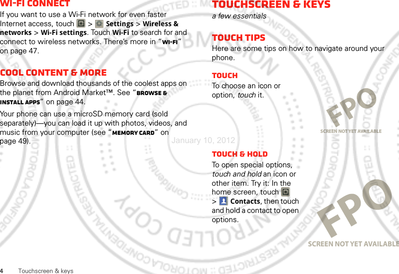 4Touchscreen &amp; keysWi-Fi connectIf you want to use a Wi-Fi network for even faster Internet access, touch  &gt; Settings &gt;Wireless &amp; networks &gt;Wi-Fi settings. TouchWi-Fi to search for and connect to wireless networks. There’s more in “Wi-Fi” on page 47.Cool content &amp; moreBrowse and download thousands of the coolest apps on the planet from Android Market™. See “Browse &amp; install apps” on page 44.Your phone can use a microSD memory card (sold separately)—you can load it up with photos, videos, and music from your computer (see “Memory card” on page 49).Touchscreen &amp; keysa few essentialsTouch tipsHere are some tips on how to navigate around your phone.TouchTo cho os e a n i c o n or  option, touch it.Touch &amp; holdTo open special options, touch and hold an icon or other item. Try it: In the home screen, touch   &gt;Contacts, then touch and hold a contact to open options.SCREEN NOT YET AVAILABLESCREEN NOT YET AVAILABLEJanuary 10, 2012