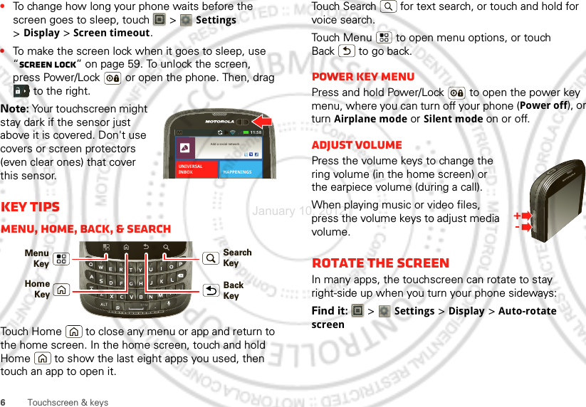 6Touchscreen &amp; keys•To change how long your phone waits before the screen goes to sleep, touch   &gt; Settings &gt;Display &gt;Screen timeout.•To make the screen lock when it goes to sleep, use “Screen lock” on page 59. To unlock the screen, press Power/Lock  or open the phone. Then, drag  to the right.Note: Your touchscreen might stay dark if the sensor just above it is covered. Don&apos;t use covers or screen protectors (even clear ones) that cover this sensor.Key tipsMenu, home, back, &amp; searchTouch Home  to close any menu or app and return to the home screen. In the home screen, touch and hold Home  to show the last eight apps you used, then touch an app to open it.11:58Add a social networkHAPPENINGSUNIVERSALINBOXMenu KeyBack KeyHomeKeySearch KeyTouch Search  for text search, or touch and hold for voice search.Touch Menu  to open menu options, or touch Back  to go back.Power key menuPress and hold Power/Lock  to open the power key menu, where you can turn off your phone (Power off), or turn Airplane mode or Silent mode on or off.Adjust volumePress the volume keys to change the ring volume (in the home screen) or the earpiece volume (during a call).When playing music or video files, press the volume keys to adjust media volume.Rotate the screenIn many apps, the touchscreen can rotate to stay right-side up when you turn your phone sideways:Find it:   &gt; Settings &gt;Display &gt;Auto-rotate screenJanuary 10, 2012