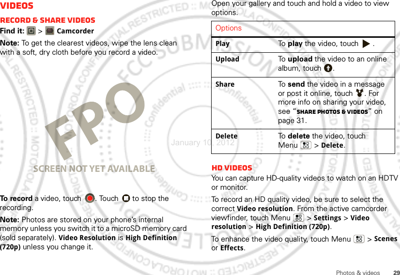 29Photos &amp; videosVideosRecord &amp; share videosFind it:   &gt;CamcorderNote: To get the clearest videos, wipe the lens clean with a soft, dry cloth before you record a video.To  re c o r d  a video, touch  . Touch   to stop the recording.Note: Photos are stored on your phone’s internal memory unless you switch it to a microSD memory card (sold separately). Video Resolution is High Definition (720p) unless you change it.ww5544000666-7-22220000000888882244455544555SCREEN NOT YET AVAILABLEOpen your gallery and touch and hold a video to view options.HD videosYou can capture HD-quality videos to watch on an HDTV or monitor.To record an HD quality video, be sure to select the correct Video resolution. From the active camcorder viewfinder, touch Menu  &gt;Settings &gt;Video resolution &gt;High Definition (720p).To enhance the video quality, touch Menu  &gt; Scenes or Effects.OptionsPlayTo  play the video, touch  .UploadTo  upload the video to an online album, touch  .ShareTo  send the video in a message or post it online, touch  . For more info on sharing your video, see “Share photos &amp; videos” on page 31.DeleteTo  delete the video, touch Menu  &gt; Delete.January 10, 2012