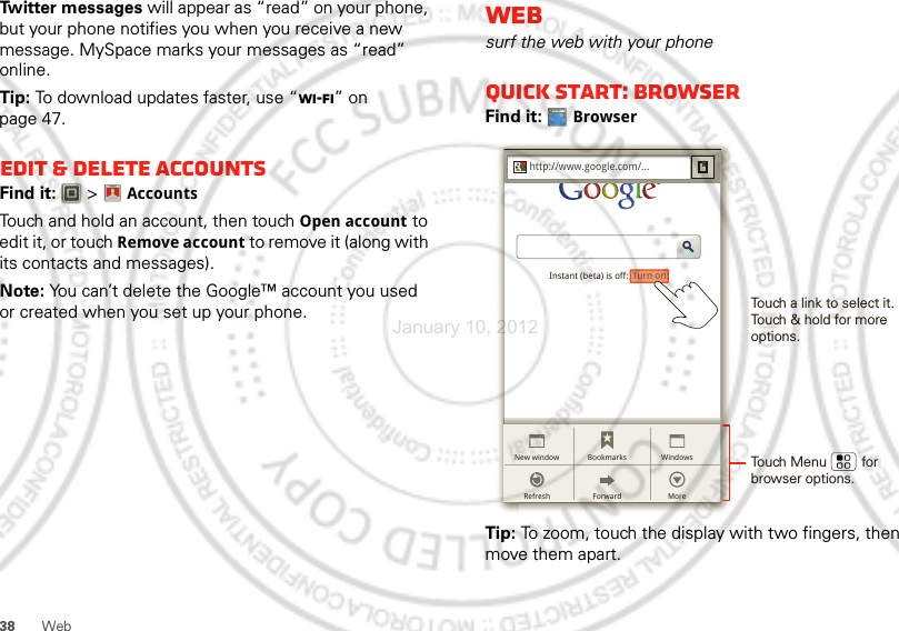 38 WebTwitter messages will appear as “read” on your phone, but your phone notifies you when you receive a new message. MySpace marks your messages as “read” online.Tip: To download updates faster, use “Wi-Fi” on page 47.Edit &amp; delete accountsFind it:   &gt;AccountsTouch and hold an account, then touch Open account to edit it, or touch Remove account to remove it (along with its contacts and messages).Note: You can’t delete the Google™ account you used or created when you set up your phone. Account  ManagerWebsurf the web with your phoneQuick start: BrowserFind it: BrowserTip: To zoom, touch the display with two fingers, then move them apart. http://www.http://www.google.com/...Instant (beta) is off: Turn on:ForwardRefreshBookmarks WindowsNew windowMoreTurn on:Touch a link to select it. Touch &amp; hold for more options.Touch Menu         forbrowser options.January 10, 2012