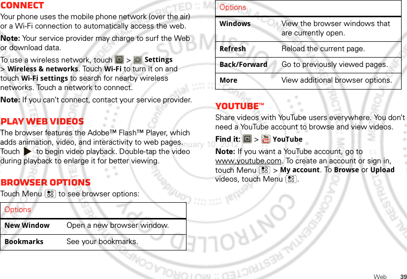 39WebConnectYour phone uses the mobile phone network (over the air) or a Wi-Fi connection to automatically access the web.Note: Your service provider may charge to surf the Web or download data.To use a wireless network, touch   &gt; Settings &gt;Wireless &amp; networks. Touch Wi-Fi to turn it on and touch Wi-Fi settings to search for nearby wireless networks. Touch a network to connect. Note: If you can’t connect, contact your service provider.Play web videosThe browser features the Adobe™ Flash™ Player, which adds animation, video, and interactivity to web pages. Touch   to begin video playback. Double-tap the video during playback to enlarge it for better viewing. Browser optionsTouch Menu  to see browser options:OptionsNew WindowOpen a new browser window.BookmarksSee your bookmarks.YouTube™Share videos with YouTube users everywhere. You don’t need a YouTube account to browse and view videos.Find it:   &gt;YouTubeNote: If you want a YouTube account, go to www.youtube.com. To create an account or sign in, touch Menu  &gt;My account. To Browse or Upload videos, touch Menu .WindowsView the browser windows that are currently open.RefreshReload the current page.Back/ForwardGo to previously viewed pages.MoreView additional browser options.OptionsJanuary 10, 2012