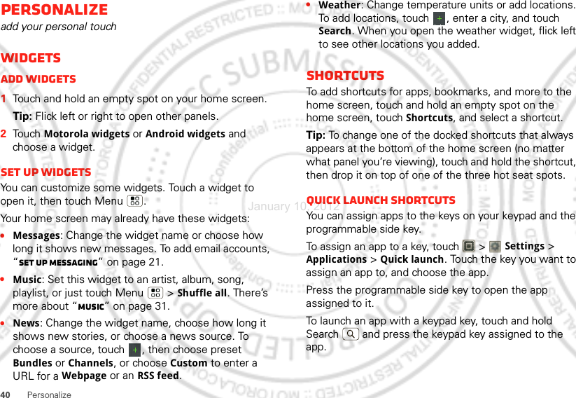 40PersonalizePersonalizeadd your personal touchWidgetsAdd widgets  1Touch and hold an empty spot on your home screen.Tip: Flick left or right to open other panels.2Touch Motorola widgets or Android widgets and choose a widget.Set up widgetsYou can customize some widgets. Touch a widget to open it, then touch Menu .Your home screen may already have these widgets:•Messages: Change the widget name or choose how long it shows new messages. To add email accounts, “Set up messaging” on page 21.•Music: Set this widget to an artist, album, song, playlist, or just touch Menu  &gt;Shuffle all. There’s more about “Music” on page 31.•News: Change the widget name, choose how long it shows new stories, or choose a news source. To choose a source, touch  , then choose preset Bundles or Channels, or choose Custom to enter a URL for a Webpage or an RSS feed.•Weather: Change temperature units or add locations. To add locations, touch  , enter a city, and touch Search. When you open the weather widget, flick left to see other locations you added.ShortcutsTo add shortcuts for apps, bookmarks, and more to the home screen, touch and hold an empty spot on the home screen, touch Shortcuts, and select a shortcut.Tip: To change one of the docked shortcuts that always appears at the bottom of the home screen (no matter what panel you’re viewing), touch and hold the shortcut, then drop it on top of one of the three hot seat spots.Quick launch shortcutsYou can assign apps to the keys on your keypad and the programmable side key.To assign an app to a key, touch   &gt; Settings &gt; Applications &gt; Quick launch. Touch the key you want to assign an app to, and choose the app.Press the programmable side key to open the app assigned to it.To launch an app with a keypad key, touch and hold Search  and press the keypad key assigned to the app.January 10, 2012
