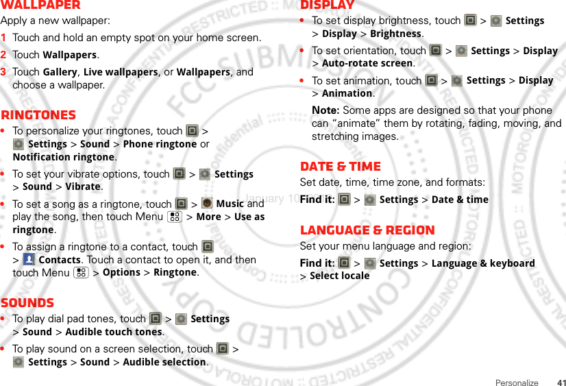 41PersonalizeWallpaperApply a new wallpaper:  1Touch and hold an empty spot on your home screen.2Touch Wallpapers.3Touch Gallery, Live wallpapers, or Wallpapers, and choose a wallpaper.Ringtones•To personalize your ringtones, touch   &gt; Settings&gt;Sound &gt;Phone ringtone or Notification ringtone.•To set your vibrate options, touch   &gt; Settings &gt;Sound &gt;Vibrate.•To set a song as a ringtone, touch   &gt;Music and play the song, then touch Menu  &gt; More &gt; Use as ringtone.•To assign a ringtone to a contact, touch   &gt;Contacts. Touch a contact to open it, and then touch Menu  &gt; Options &gt; Ringtone.Sounds•To play dial pad tones, touch   &gt; Settings &gt;Sound &gt;Audible touch tones.•To play sound on a screen selection, touch   &gt; Settings &gt;Sound &gt;Audible selection.Display•To set display brightness, touch   &gt; Settings &gt;Display &gt;Brightness.•To set orientation, touch   &gt; Settings &gt;Display &gt;Auto-rotate screen.•To set animation, touch   &gt; Settings &gt;Display &gt;Animation.Note: Some apps are designed so that your phone can “animate” them by rotating, fading, moving, and stretching images.Date &amp; timeSet date, time, time zone, and formats:Find it:   &gt; Settings &gt;Date &amp; timeLanguage &amp; regionSet your menu language and region:Find it:   &gt; Settings &gt;Language &amp; keyboard &gt;Select localeJanuary 10, 2012