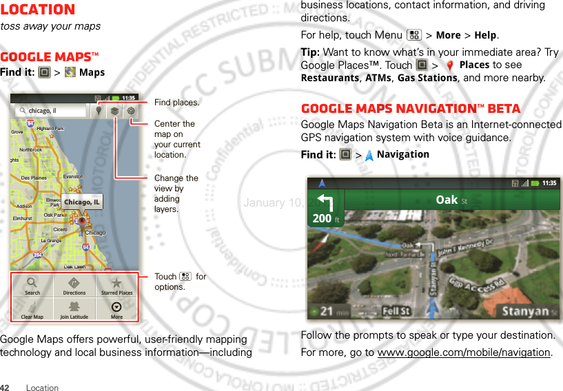 42LocationLocationtoss away your mapsGoogle Maps™Find it:   &gt;MapsGoogle Maps offers powerful, user-friendly mapping technology and local business information—including ghtsArlington HeightsElmhurstElmhurstOak ParkAddisonAddisonCiceroCiceroOak LawnEastEastChicagoChicagoChicagoEvanstonEvanstonDes PlainesDes PlainesElmwoodElmwoodParkLa GrangeLa GrangeHarveyHarveyCalumetCalumetCityCityHammondHammondOrland ParkOrland ParkGaryTinley ParkTinley ParkBlue IslandBlue IslandNorthbrookNorthbrookChicagoHeightsHighlandHighland ParkHighland ParkGroveBuffalo GroveeleinMundeleinghtsElmhurst Oak ParkAddisonCiceroOak LawnEastChicagoChicagoEvanstonDes PlainesElmwoodParkLa GrangeHarveyCalumetCityHammondOrland ParkTinley ParkBlue IslandNorthbrookChicagoHeightsHighlandHighland ParkGroveNorth ChicagoNorth Chicagoelein29435529094949080Chicago, ILCCAAAAAAAAAchicago, ilcccicccccccccaaaaaaaaaccccccccccccccccccccccccccccccccccccccccccccaaassgghhhhhhhhhhhhhhhhhhhhhhhthththhhthhthththththtsssghhhhhhhhhhhhhhhhggssssssssggggggghthththththththththththththththssssssssssss55555555555555555555555555555555588888888888880OOOOOOOOOOOaanwwnnnnwwwwwwwwwwwwwwwOaOaOaOakk k LawwOaawnOaaaOaOaOaOakkk LaLaLaLawnwnwnwn909090909090909090Search Directions Starred PlacesJoin Latitude MoreClear Map11:35 Find places.Change the view by adding layers.Center the map on your current location.Touch        for options.business locations, contact information, and driving directions.For help, touch Menu  &gt;More &gt;Help.Tip: Want to know what’s in your immediate area? Try Google Places™. Touch   &gt;Places to see Restaurants, ATMs, Gas Stations, and more nearby.Google Maps Navigation™ BetaGoogle Maps Navigation Beta is an Internet-connected GPS navigation system with voice guidance.Find it:  &gt;NavigationFollow the prompts to speak or type your destination.For more, go to www.google.com/mobile/navigation.200OakftSt11:35January 10, 2012