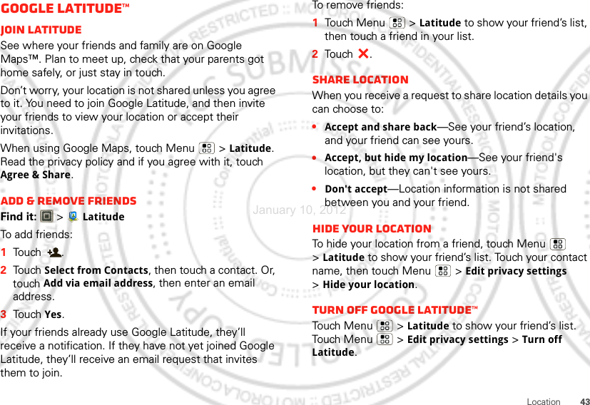 43LocationGoogle Latitude™Join LatitudeSee where your friends and family are on Google Maps™. Plan to meet up, check that your parents got home safely, or just stay in touch.Don’t worry, your location is not shared unless you agree to it. You need to join Google Latitude, and then invite your friends to view your location or accept their invitations. When using Google Maps, touch Menu  &gt;Latitude. Read the privacy policy and if you agree with it, touch Agree &amp; Share.Add &amp; remove friendsFind it:   &gt; LatitudeTo add friends:  1Touch .2Touch Select from Contacts, then touch a contact. Or, touch Add via email address, then enter an email address.3Touch Yes.If your friends already use Google Latitude, they’ll receive a notification. If they have not yet joined Google Latitude, they’ll receive an email request that invites them to join.To remove friends:  1Touch Menu  &gt;Latitude to show your friend’s list, then touch a friend in your list.2Touch .Share locationWhen you receive a request to share location details you can choose to:•Accept and share back—See your friend’s location, and your friend can see yours.•Accept, but hide my location—See your friend&apos;s location, but they can&apos;t see yours.•Don&apos;t accept—Location information is not shared between you and your friend.Hide your locationTo hide your location from a friend, touch Menu  &gt;Latitude to show your friend’s list. Touch your contact name, then touch Menu  &gt;Edit privacy settings &gt;Hide your location.Turn off Google Latitude™Touch Menu  &gt;Latitude to show your friend’s list. Touch Menu  &gt;Edit privacy settings &gt;Turn off Latitude.January 10, 2012