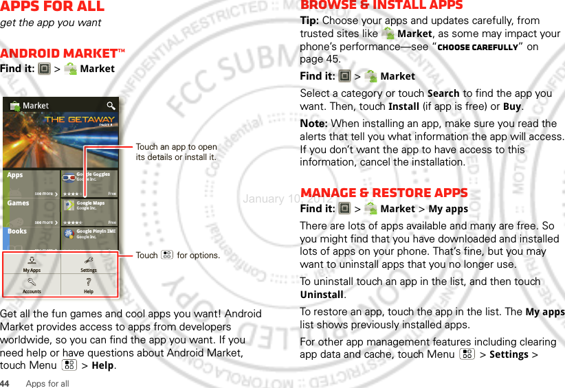 44 Apps for allApps for allget the app you wantAndroid Market™Find it:  &gt; MarketGet all the fun games and cool apps you want! Android Market provides access to apps from developers worldwide, so you can find the app you want. If you need help or have questions about Android Market, touch Menu  &gt; Help.GamesFinanceGoogle GogglesGoogle Inc.FreeGoogle MapsGoogle Inc.FreeGoogle Pinyin IMEFreeGGMarketBookssee moresee moresee moresee moreAppsMoviesGoogle Inc.Google Inc.GoogleInc.GoGoGoGoGoGoogogogogogogleleleleleleIIIIIIncncncncncnc...My AppsAccountsSettingsHelpFFFFFFrFrFrFrFrFrFrFrFrFrFrFrFrFrFreeeeeeeeeeeeeeeeeeeeeeeeeeeeseseseseseseseseseseseseseseseseseseseseeeeeeeeeeeeeeeeeeeeemomomomomomomomomomomomomomomomomomomomorererererererererererererererererererereTouch an app to open its details or install it.Touch        for options.Browse &amp; install appsTip: Choose your apps and updates carefully, from trusted sites like Market, as some may impact your phone’s performance—see “Choose carefully” on page 45.Find it:  &gt; MarketSelect a category or touch Search to find the app you want. Then, touch Install (if app is free) or Buy.Note: When installing an app, make sure you read the alerts that tell you what information the app will access. If you don’t want the app to have access to this information, cancel the installation.Manage &amp; restore appsFind it:  &gt; Market &gt; My apps There are lots of apps available and many are free. So you might find that you have downloaded and installed lots of apps on your phone. That’s fine, but you may want to uninstall apps that you no longer use.To uninstall touch an app in the list, and then touch Uninstall.To restore an app, touch the app in the list. The My apps list shows previously installed apps.For other app management features including clearing app data and cache, touch Menu &gt; Settings&gt; January 10, 2012