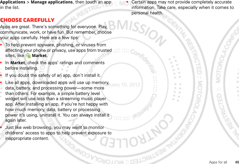 45Apps for allApplications &gt; Manage applications, then touch an app in the list.Choose carefullyApps are great. There&apos;s something for everyone. Play, communicate, work, or have fun. But remember, choose your apps carefully. Here are a few tips:•To help prevent spyware, phishing, or viruses from affecting your phone or privacy, use apps from trusted sites, like Market.•In Market, check the apps’ ratings and comments before installing. •If you doubt the safety of an app, don&apos;t install it.•Like all apps, downloaded apps will use up memory, data, battery, and processing power—some more than others. For example, a simple battery level widget will use less than a streaming music player app. After installing an app, if you&apos;re not happy with how much memory, data, battery or processing power it&apos;s using, uninstall it. You can always install it again later.•Just like web browsing, you may want to monitor childrens’ access to apps to help prevent exposure to inappropriate content.•Certain apps may not provide completely accurate information. Take care, especially when it comes to personal health.January 10, 2012