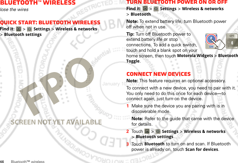 46Bluetooth™ wirelessBluetooth™ wirelesslose the wiresQuick start: Bluetooth wirelessFind it:   &gt; Settings &gt;Wireless &amp; networks &gt;Bluetooth settingsSCREEN NOT YET AVAILABLETurn Bluetooth power on or offFind it:   &gt; Settings &gt;Wireless &amp; networks &gt;BluetoothNote: To extend battery life, turn Bluetooth power off when not in use.Tip: Turn off Bluetooth power to extend battery life or stop connections. To add a quick switch, touch and hold a blank spot on your home screen, then touch Motorola Widgets &gt; Bluetooth Toggle.Connect new devicesNote: This feature requires an optional accessory.To connect with a new device, you need to pair with it. You only need to do this once for each device—to connect again, just turn on the device.  1Make sure the device you are pairing with is in discoverable mode.Note: Refer to the guide that came with the device for details.2Touch  &gt; Settings &gt;Wireless &amp; networks &gt;Bluetooth settings.3Touch Bluetooth to turn on and scan. If Bluetooth power is already on, touch Scan for devices.January 10, 2012