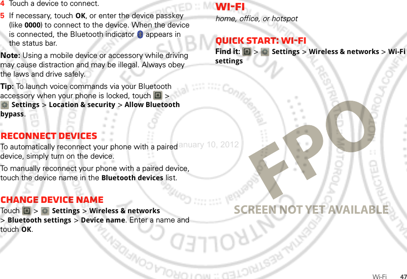 47Wi-Fi4Touch a device to connect.5If necessary, touch OK, or enter the device passkey (like 0000) to connect to the device. When the device is connected, the Bluetooth indicator   appears in the status bar.Note: Using a mobile device or accessory while driving may cause distraction and may be illegal. Always obey the laws and drive safely.Tip: To launch voice commands via your Bluetooth accessory when your phone is locked, touch   &gt; Settings &gt;Location &amp; security &gt; Allow Bluetooth bypass.Reconnect devicesTo automatically reconnect your phone with a paired device, simply turn on the device.To manually reconnect your phone with a paired device, touch the device name in the Bluetooth devices list.Change device nameTouch  &gt; Settings &gt;Wireless &amp; networks &gt;Bluetooth settings &gt;Device name. Enter a name and touch OK.Wi-Fihome, office, or hotspotQuick start: Wi-FiFind it:   &gt; Settings &gt;Wireless &amp; networks &gt;Wi-Fi settingsSCREEN NOT YET AVAILABLEJanuary 10, 2012