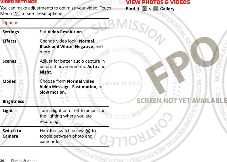 30 Photos &amp; videosVideo SettingsYou can make adjustments to optimize your video. Touch Menu  to see these options. OptionsSettingsSet Video Resolution.EffectsChange video look: Normal, Black and White, Negative, and more.ScenesAdjust for better audio capture in different environments: Auto and Night.ModesChoose from Normal video, Video Message, Fast motion, or Slow motion.BrightnessLightTurn a light on or off to adjust for the lighting where you are recording.Switch to CameraFlick the switch below   to toggle between photo and camcorder.View photos &amp; videosFind it:   &gt;GallerySCREEN NOT YET AVAILABLEJanuary 10, 2012