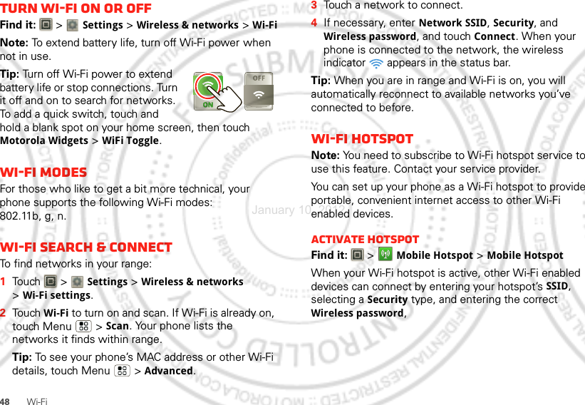 48Wi-FiTurn Wi-Fi on or offFind it:   &gt; Settings &gt;Wireless &amp; networks &gt;Wi-FiNote: To extend battery life, turn off Wi-Fi power when not in use.Tip: Turn off Wi-Fi power to extend battery life or stop connections. Turn it off and on to search for networks. To add a quick switch, touch and hold a blank spot on your home screen, then touch Motorola Widgets &gt; WiFi Toggle.Wi-Fi modesFor those who like to get a bit more technical, your phone supports the following Wi-Fi modes: 802.11b, g, n.Wi-Fi search &amp; connectTo find networks in your range:  1Touch  &gt; Settings &gt;Wireless &amp; networks &gt;Wi-Fi settings.2Touch Wi-Fi to turn on and scan. If Wi-Fi is already on, touch Menu  &gt;Scan. Your phone lists the networks it finds within range.Tip: To see your phone’s MAC address or other Wi-Fi details, touch Menu  &gt;Advanced.3Touch a network to connect.4If necessary, enterNetwork SSID, Security, and Wireless password, and touch Connect. When your phone is connected to the network, the wireless indicator   appears in the status bar.Tip: When you are in range and Wi-Fi is on, you will automatically reconnect to available networks you’ve connected to before.Wi-Fi hotspotNote: You need to subscribe to Wi-Fi hotspot service to use this feature. Contact your service provider.You can set up your phone as a Wi-Fi hotspot to provide portable, convenient internet access to other Wi-Fi enabled devices.Activate hotspotFind it:   &gt;Mobile Hotspot &gt;Mobile HotspotWhen your Wi-Fi hotspot is active, other Wi-Fi enabled devices can connect by entering your hotspot’s SSID, selecting a Security type, and entering the correct Wireless password, January 10, 2012