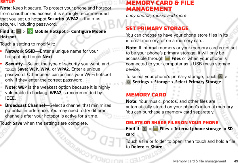 49Memory card &amp; file managementSetupNote: Keep it secure. To protect your phone and hotspot from unauthorized access, it is strongly recommended that you set up hotspot Security (WPA2 is the most secure), including password.Find it:   &gt;Mobile Hotspot &gt;Configure Mobile HotspotTouch a setting to modify it:•Network SSID—Enter a unique name for your hotspot and touch Next.•Security—Select the type of security you want, and touch Save: WEP, WPA, or WPA2. Enter a unique password. Other users can access your Wi-Fi hotspot only if they enter the correct password.Note: WEP is the weakest option because it is highly vulnerable to hacking. WPA2 is recommended by IEEE.•Broadcast Channel—Select a channel that minimizes potential interference. You may need to try different channels after your hotspot is active for a time.Touch Save when the settings are complete.Memory card &amp; file managementcopy photos, music, and moreSet Primary StorageYou can choose to have your phone store files in its internal memory, or on a memory card.Note: If internal memor y or your memory card is not set to be your phone’s primary storage, it will only be accessible through Files or when your phone is connected to your computer as a USB mass storage device.To select your phone’s primary storage, touch   &gt; Settings &gt; Storage &gt; Select Primary Storage.Memory cardNote: Your music, photos, and other files are automatically stored on your phone’s internal memory. You can purchase a memory card separately.Delete or share files on your phoneFind it:   &gt;Files &gt;Internal phone storage or SD cardTouch a file or folder to open, then touch and hold a file to Delete or Share.January 10, 2012