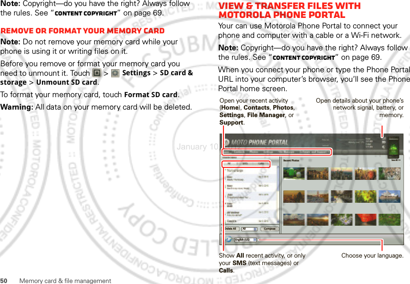 50 Memory card &amp; file managementNote: Copyright—do you have the right? Always follow the rules. See “Content Copyright” on page 69.Remove or format your memory cardNote: Do not remove your memory card while your phone is using it or writing files on it.Before you remove or format your memory card you need to unmount it. Touch   &gt; Settings &gt;SD card &amp; storage &gt;Unmount SD card.To format your memory card, touch Format SD card.Warning: All data on your memory card will be deleted.View &amp; transfer files with Motorola phone portalYour can use Motorola Phone Portal to connect your phone and computer with a cable or a Wi-Fi network.Note: Copyright—do you have the right? Always follow the rules. See “Content Copyright” on page 69.When you connect your phone or type the Phone Portal URL into your computer’s browser, you’ll see the Phone Portal home screen.Recent Photos See All &gt;&gt;English (US)All ComposeDelete AllShow All recent activity, or only your SMS (text messages) or Calls.Open your recent activity (Home), Contacts, Photos, Settings, File Manager, or Support.Choose your language.Open details about your phone’s network signal, battery, or memory.January 10, 2012