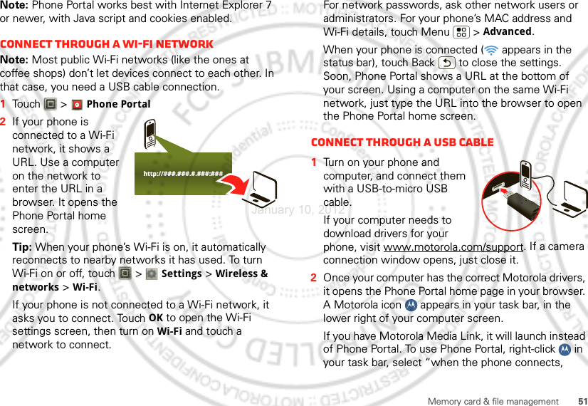 51Memory card &amp; file managementNote: Phone Portal works best with Internet Explorer 7 or newer, with Java script and cookies enabled.Connect through a Wi-Fi networkNote: Most public Wi-Fi networks (like the ones at coffee shops) don’t let devices connect to each other. In that case, you need a USB cable connection.  1Touch &gt; Phone Portal2If your phone is connected to a Wi-Fi network, it shows a URL. Use a computer on the network to enter the URL in a browser. It opens the Phone Portal home screen.Tip: When your phone’s Wi-Fi is on, it automatically reconnects to nearby networks it has used. To turn Wi-Fi on or off, touch   &gt; Settings &gt; Wireless &amp; networks &gt; Wi-Fi.If your phone is not connected to a Wi-Fi network, it asks you to connect. Touch OK to open the Wi-Fi settings screen, then turn on Wi-Fi and touch a network to connect.http://###.###.#.###:###For network passwords, ask other network users or administrators. For your phone’s MAC address and Wi-Fi details, touch Menu  &gt; Advanced.When your phone is connected (  appears in the status bar), touch Back  to close the settings. Soon, Phone Portal shows a URL at the bottom of your screen. Using a computer on the same Wi-Fi network, just type the URL into the browser to open the Phone Portal home screen.Connect through a USB cable  1Turn on your phone and computer, and connect them with a USB-to-micro USB cable.If your computer needs to download drivers for your phone, visit www.motorola.com/support. If a camera connection window opens, just close it.2Once your computer has the correct Motorola drivers, it opens the Phone Portal home page in your browser. A Motorola icon   appears in your task bar, in the lower right of your computer screen.If you have Motorola Media Link, it will launch instead of Phone Portal. To use Phone Portal, right-click   in your task bar, select “when the phone connects, January 10, 2012