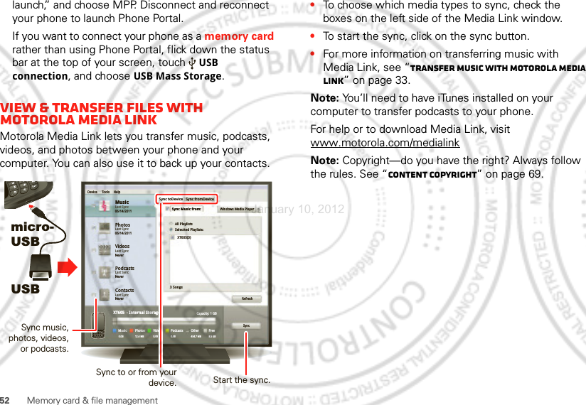 52 Memory card &amp; file managementlaunch,” and choose MPP. Disconnect and reconnect your phone to launch Phone Portal.If you want to connect your phone as a memory card rather than using Phone Portal, flick down the status bar at the top of your screen, touch USB connection, and choose USB Mass Storage.View &amp; transfer files with Motorola media linkMotorola Media Link lets you transfer music, podcasts, videos, and photos between your phone and your computer. You can also use it to back up your contacts.micro- USBUSBPhotosLast Sync06/14/2011MusicLast Sync06/14/2011Device Tools HelpSync toDeviceAll PlaylistsWindows Media PlayerSelectted Playlists:XT605(3)3 SongsRefreshSyncCapacity: 1 GBFree8.5 GBOther454.7 MBPodcasts0.0BVideosPhotosXT605  - Internal StorageMusic0.0B0.0B 12.4 MBSync fromDeviceSync Music from:VideosLast SyncNeverPodcastsLast SyncNeverContactsLast SyncNeverSync to or from your device.Sync music, photos, videos, or podcasts.Start the sync.•To choose which media types to sync, check the boxes on the left side of the Media Link window.•To start the sync, click on the sync button.•For more information on transferring music with Media Link, see “Transfer music with Motorola Media Link” on page 33.Note: You’ll need to have iTunes installed on your computer to transfer podcasts to your phone.For help or to download Media Link, visit www.motorola.com/medialinkNote: Copyright—do you have the right? Always follow the rules. See “Content Copyright” on page 69.January 10, 2012