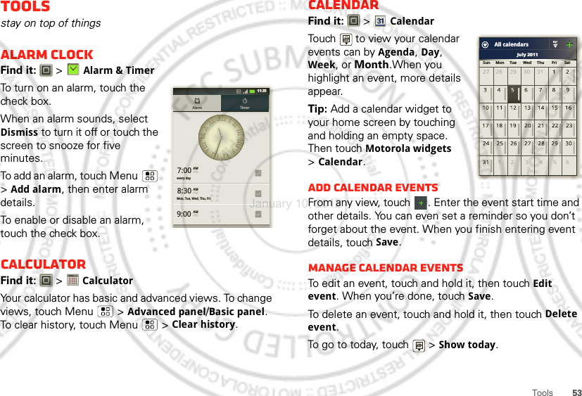 53ToolsToolsstay on top of thingsAlarm clockFind it:   &gt;Alarm &amp; TimerTo turn on an alarm, touch the check box.When an alarm sounds, select Dismiss to turn it off or touch the screen to snooze for five minutes.To add an alarm, touch Menu  &gt;Add alarm, then enter alarm details.To enable or disable an alarm, touch the check box.CalculatorFind it:   &gt; CalculatorYour calculator has basic and advanced views. To change views, touch Menu  &gt;Advanced panel/Basic panel. To clear history, touch Menu  &gt;Clear history.7:00every dayMon, Tue, Wed, Thu, Fri8:309:00Alarm TimerAMPMAMPMAMPM11:351234512345CalendarFind it:   &gt;CalendarTouch   to view your calendar events can by Agenda, Day, Week, or Month.When you highlight an event, more details appear.Tip: Add a calendar widget to your home screen by touching and holding an empty space. Then touch Motorola widgets &gt;Calendar.Add calendar eventsFrom any view, touch  . Enter the event start time and other details. You can even set a reminder so you don’t forget about the event. When you finish entering event details, touch Save.Manage calendar eventsTo edit an event, touch and hold it, then touchEdit event. When you’re done, touch Save.To delete an event, touch and hold it, then touchDelete event.To go to today, touch   &gt;Show today.July 2011Sun     Mon     Tue      Wed     Thu       Fri       SatAll calendarsJanuary 10, 2012