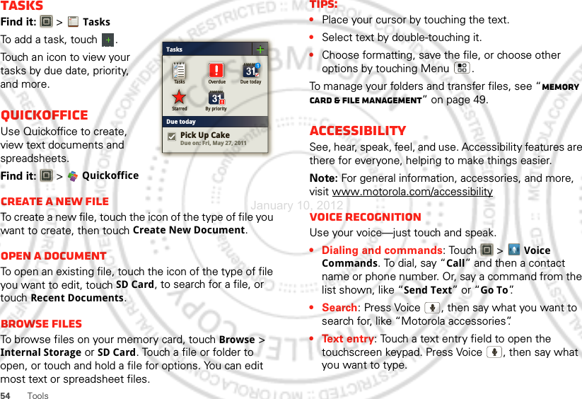 54ToolsTasksFind it:   &gt;TasksTo add a task, touch  .Touch an icon to view your tasks by due date, priority, and more.QuickofficeUse Quickoffice to create, view text documents and spreadsheets.Find it:  &gt; QuickofficeCreate a new fileTo create a new file, touch the icon of the type of file you want to create, then touch Create New Document.Open a documentTo open an existing file, touch the icon of the type of file you want to edit, touch SD Card, to search for a file, or touch Recent Documents.Browse filesTo browse files on your memory card, touch Browse &gt; Internal Storage or SD Card. Touch a file or folder to open, or touch and hold a file for options. You can edit most text or spreadsheet files.TasksDue todayTasks Overdue Due todayStarred By priorityDue on: Fri, May 27, 2011Pick Up CakeTips:•Place your cursor by touching the text.•Select text by double-touching it.•Choose formatting, save the file, or choose other options by touching Menu .To manage your folders and transfer files, see “Memory card &amp; file management” on page 49.AccessibilitySee, hear, speak, feel, and use. Accessibility features are there for everyone, helping to make things easier.Note: For general information, accessories, and more, visit www.motorola.com/accessibilityVoice recognitionUse your voice—just touch and speak.• Dialing and commands: Touch  &gt;Voice Commands. To dial, say “Call” and then a contact name or phone number. Or, say a command from the list shown, like “Send Text” or “Go To”.•Search: Press Voice  , then say what you want to search for, like “Motorola accessories”.• Text entry: Touch a text entry field to open the touchscreen keypad. Press Voice  , then say what you want to type.January 10, 2012