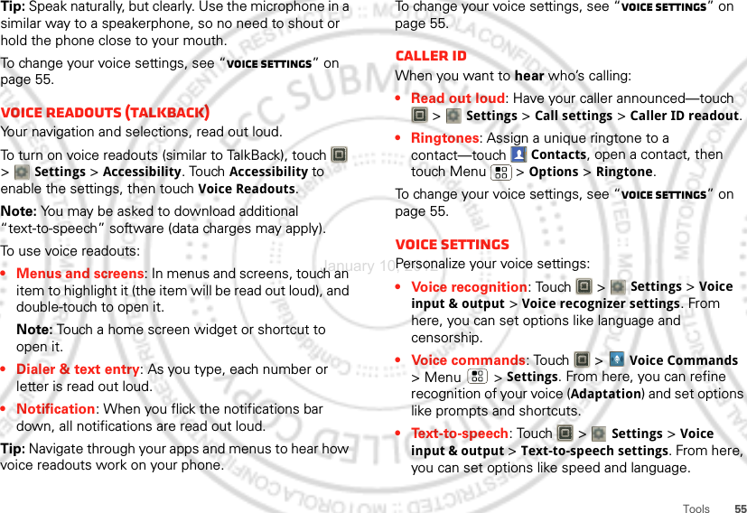 55ToolsTip: Speak naturally, but clearly. Use the microphone in a similar way to a speakerphone, so no need to shout or hold the phone close to your mouth.To change your voice settings, see “Voice settings” on page 55.Voice readouts (TalkBack)Your navigation and selections, read out loud.To turn on voice readouts (similar to TalkBack), touch   &gt; Settings &gt; Accessibility. Touch Accessibility to enable the settings, then touch Voice Readouts.Note: You may be asked to download additional “text-to-speech” software (data charges may apply).To use voice readouts:• Menus and screens: In menus and screens, touch an item to highlight it (the item will be read out loud), and double-touch to open it.Note: Touch a home screen widget or shortcut to open it.• Dialer &amp; text entry: As you type, each number or letter is read out loud.• Notification: When you flick the notifications bar down, all notifications are read out loud.Tip: Navigate through your apps and menus to hear how voice readouts work on your phone.To change your voice settings, see “Voice settings” on page 55.Caller IDWhen you want to hear who’s calling:• Read out loud: Have your caller announced—touch  &gt; Settings &gt;Call settings &gt;Caller ID readout.• Ringtones: Assign a unique ringtone to a contact—touch Contacts, open a contact, then touch Menu  &gt; Options &gt; Ringtone.To change your voice settings, see “Voice settings” on page 55.Voice settingsPersonalize your voice settings:• Voice recognition: Touch   &gt; Settings &gt;Voice input &amp; output &gt;Voice recognizer settings. From here, you can set options like language and censorship.• Voice commands: Touch  &gt;Voice Commands &gt;Menu  &gt;Settings. From here, you can refine recognition of your voice (Adaptation) and set options like prompts and shortcuts.•Text-to-speech: Touch   &gt; Settings &gt;Voice input &amp; output &gt;Text-to-speech settings. From here, you can set options like speed and language.January 10, 2012