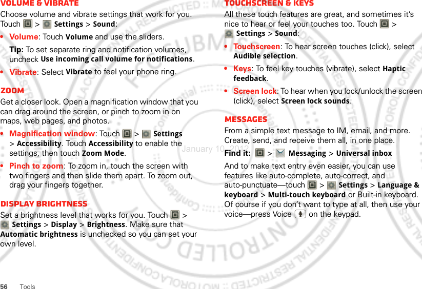 56 ToolsVolume &amp; vibrateChoose volume and vibrate settings that work for you. Touch  &gt; Settings &gt;Sound:• Volume: Touch Volume and use the sliders.Tip: To set separate ring and notification volumes, uncheck Use incoming call volume for notifications.• Vibrate: Select Vibrate to feel your phone ring.ZoomGet a closer look. Open a magnification window that you can drag around the screen, or pinch to zoom in on maps, web pages, and photos.• Magnification window: Touch   &gt; Settings &gt;Accessibility. Touch Accessibility to enable the settings, then touch Zoom Mode.• Pinch to zoom: To zoom in, touch the screen with two fingers and then slide them apart. To zoom out, drag your fingers together.Display brightnessSet a brightness level that works for you. Touch   &gt; Settings &gt;Display &gt;Brightness. Make sure that Automatic brightness is unchecked so you can set your own level.Touchscreen &amp; keysAll these touch features are great, and sometimes it’s nice to hear or feel your touches too. Touch   &gt; Settings &gt;Sound:• Touchscreen: To hear screen touches (click), select Audible selection.•Keys: To feel key touches (vibrate), select Haptic feedback.• Screen lock: To hear when you lock/unlock the screen (click), select Screen lock sounds.MessagesFrom a simple text message to IM, email, and more. Create, send, and receive them all, in one place.Find it:   &gt;Messaging &gt;Universal inboxAnd to make text entry even easier, you can use features like auto-complete, auto-correct, and auto-punctuate—touch  &gt; Settings &gt;Language &amp; keyboard &gt; Multi-touch keyboard or Built-in keyboard. Of course if you don’t want to type at all, then use your voice—press Voice   on the keypad.January 10, 2012
