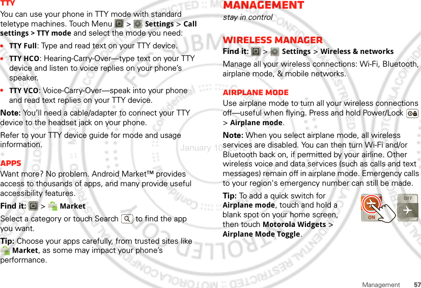 57ManagementTTYYou can use your phone in TTY mode with standard teletype machines. Touch Menu  &gt; Settings &gt;Call settings &gt; TTY mode and select the mode you need:•TTY Full: Type and read text on your TTY device.•TTY HCO: Hearing-Carry-Over—type text on your TTY device and listen to voice replies on your phone’s speaker.•TTY VCO: Voice-Carry-Over—speak into your phone and read text replies on your TTY device.Note: You’ll need a cable/adapter to connect your TTY device to the headset jack on your phone.Refer to your TTY device guide for mode and usage information.AppsWant more? No problem. Android Market™ provides access to thousands of apps, and many provide useful accessibility features.Find it:  &gt; MarketSelect a category or touch Search   to find the app you want.Tip: Choose your apps carefully, from trusted sites like Market, as some may impact your phone’s performance.Managementstay in controlWireless managerFind it:   &gt; Settings &gt;Wireless &amp; networksManage all your wireless connections: Wi-Fi, Bluetooth, airplane mode, &amp; mobile networks.Airplane modeUse airplane mode to turn all your wireless connections off—useful when flying. Press and hold Power/Lock  &gt;Airplane mode.Note: When you select airplane mode, all wireless services are disabled. You can then turn Wi-Fi and/or Bluetooth back on, if permitted by your airline. Other wireless voice and data services (such as calls and text messages) remain off in airplane mode. Emergency calls to your region&apos;s emergency number can still be made.Tip: To add a quick switch for Airplane mode, touch and hold a blank spot on your home screen, then touch Motorola Widgets &gt; Airplane Mode Toggle.January 10, 2012