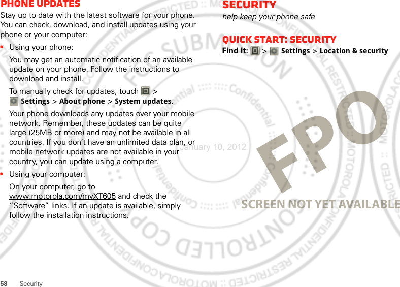 58 SecurityPhone updatesStay up to date with the latest software for your phone. You can check, download, and install updates using your phone or your computer:•Using your phone:You may get an automatic notification of an available update on your phone. Follow the instructions to download and install.To manually check for updates, touch   &gt; Settings &gt; About phone &gt; System updates.Your phone downloads any updates over your mobile network. Remember, these updates can be quite large (25MB or more) and may not be available in all countries. If you don’t have an unlimited data plan, or mobile network updates are not available in your country, you can update using a computer.•Using your computer:On your computer, go to www.motorola.com/myXT605 and check the “Software” links. If an update is available, simply follow the installation instructions.Securityhelp keep your phone safeQuick start: SecurityFind it:   &gt; Settings &gt;Location &amp; securitySCREEN NOT YET AVAILABLEJanuary 10, 2012