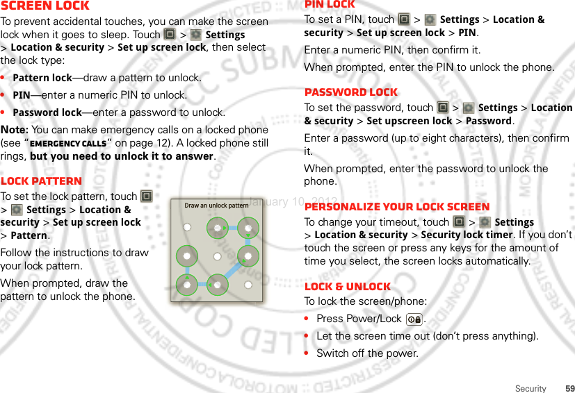 59SecurityScreen lockTo prevent accidental touches, you can make the screen lock when it goes to sleep. Touch   &gt; Settings &gt;Location &amp; security &gt;Set up screen lock, then select the lock type:•Pattern lock—draw a pattern to unlock.•PIN—enter a numeric PIN to unlock.•Password lock—enter a password to unlock.Note: You can make emergency calls on a locked phone (see “Emergency calls” on page 12). A locked phone still rings, but you need to unlock it to answer.Lock patternTo set the lock pattern, touch   &gt; Settings &gt;Location &amp; security &gt;Set up screen lock &gt;Pattern.Follow the instructions to draw your lock pattern. When prompted, draw the pattern to unlock the phone.Draw an unlock patternPIN lockTo set a PIN, touch   &gt; Settings &gt;Location &amp; security &gt;Set up screen lock &gt;PIN.Enter a numeric PIN, then confirm it.When prompted, enter the PIN to unlock the phone.Password lockTo set the password, touch   &gt; Settings &gt;Location &amp; security &gt;Set upscreen lock &gt;Password.Enter a password (up to eight characters), then confirm it.When prompted, enter the password to unlock the phone.Personalize your lock screenTo change your timeout, touch   &gt; Settings &gt;Location &amp; security &gt;Security lock timer. If you don’t touch the screen or press any keys for the amount of time you select, the screen locks automatically.Lock &amp; unlockTo lock the screen/phone:•Press Power/Lock .•Let the screen time out (don’t press anything).•Switch off the power.January 10, 2012